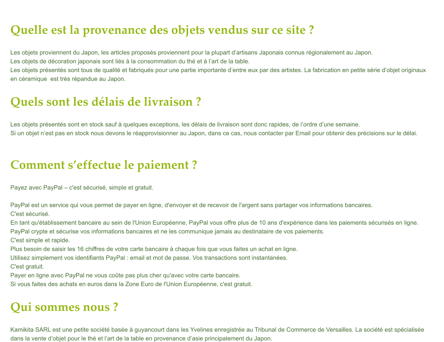 Quelle est la provenance des objets vendus sur ce site ? Les objets proviennent du Japon, les articles proposs proviennent pour la plupart dartisans Japonais connus rgionalement au Japon.  Les objets de dcoration japonais sont lis  la consommation du th et  lart de la table.  Les objets prsents sont tous de qualit et fabriqus pour une partie importante dentre eux par des artistes. La fabrication en petite srie dobjet originaux  en cramique  est trs rpandue au Japon.  Quels sont les dlais de livraison ? Les objets prsents sont en stock sauf  quelques exceptions, les dlais de livraison sont donc rapides, de lordre dune semaine. Si un objet nest pas en stock nous devons le rapprovisionner au Japon, dans ce cas, nous contacter par Email pour obtenir des prcisions sur le dlai.   Comment seffectue le paiement ? Payez avec PayPal  c'est scuris, simple et gratuit.  PayPal est un service qui vous permet de payer en ligne, d'envoyer et de recevoir de l'argent sans partager vos informations bancaires. C'est scuris. En tant qu'tablissement bancaire au sein de l'Union Europenne, PayPal vous offre plus de 10 ans d'exprience dans les paiements scuriss en ligne.  PayPal crypte et scurise vos informations bancaires et ne les communique jamais au destinataire de vos paiements.   C'est simple et rapide. Plus besoin de saisir les 16 chiffres de votre carte bancaire  chaque fois que vous faites un achat en ligne.  Utilisez simplement vos identifiants PayPal : email et mot de passe. Vos transactions sont instantanes. C'est gratuit. Payer en ligne avec PayPal ne vous cote pas plus cher qu'avec votre carte bancaire.  Si vous faites des achats en euros dans la Zone Euro de l'Union Europenne, c'est gratuit.   Qui sommes nous ? Kamikita SARL est une petite socit base  guyancourt dans les Yvelines enregistre au Tribunal de Commerce de Versailles. La socit est spcialise  dans la vente dobjet pour le th et lart de la table en provenance dasie principalement du Japon.